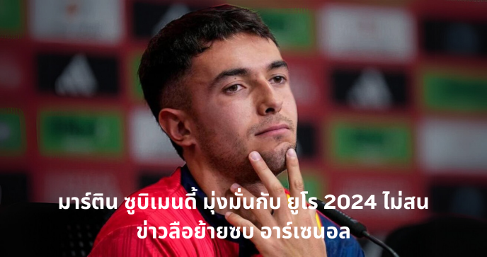 มาร์ติน ซูบิเมนดี้ มุ่งมั่นกับ ยูโร 2024 ไม่สนข่าวลือย้ายซบ อาร์เซนอล